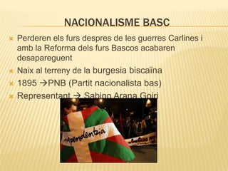 NACIONALISME BASC


Perderen els furs despres de les guerres Carlines i
amb la Reforma dels furs Bascos acabaren
desapareguent



Naix al terreny de la burgesia biscaïna



1895 PNB (Partit nacionalista bas)
Representant  Sabino Arana Goiri



 