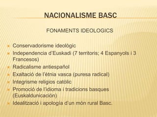 NACIONALISME BASC
FONAMENTS IDEOLOGICS










Conservadorisme ideològic
Independencia d’Euskadi (7 territoris; 4 Espanyols i 3
Francesos)
Radicalisme antiespañol
Exaltació de l’ètnia vasca (puresa radical)
Integrisme religios catòlic
Promoció de l’idioma i tradicions basques
(Euskaldunicación)
Idealització i apología d’un món rural Basc.

 