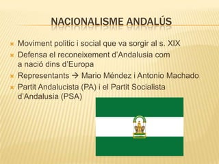 NACIONALISME ANDALÚS






Moviment politic i social que va sorgir al s. XIX
Defensa el reconeixement d’Andalusia com
a nació dins d’Europa
Representants  Mario Méndez i Antonio Machado
Partit Andalucista (PA) i el Partit Socialista
d’Andalusia (PSA)

 