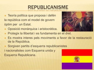 REPUBLICANISME
Teoría política que proposa i defén
la república com el model de govern
òptim per un Estat.
 Oposició monàrquica i aristocràtica.
 Protegix la llibertat i es fundamenta en el dret.
 Es mostra interes pels moviments a favor de la restauració
de la República.
 Sorgixen partits d’esquerra republicanistes
i nacionalistes com Esquerra unida y
Esquerra Republicana.


 
