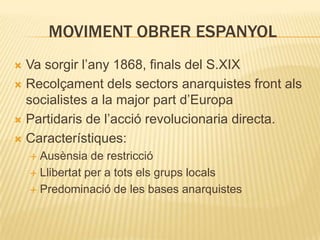 MOVIMENT OBRER ESPANYOL
Va sorgir l’any 1868, finals del S.XIX
 Recolçament dels sectors anarquistes front als
socialistes a la major part d’Europa
 Partidaris de l’acció revolucionaria directa.
 Característiques:


Ausènsia de restricció
 Llibertat per a tots els grups locals
 Predominació de les bases anarquistes


 