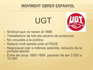 MOVIMENT OBRER ESPANYOL

UGT







Sindicat que va naixer al 1888
Treballadors de tots els sectors de producció
No vinculats a la política
Relació molt estreta amb el PSOE
Negociaven per a millores salarials, reduccio de la
jornada laboral
Entre els anys 1892-1899 pasaren de ser 3.500 a
15.000

 