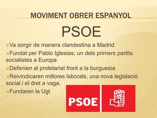 MOVIMENT OBRER ESPANYOL

PSOE
Va

sorgir de manera clandestina a Madrid
Fundat per Pablo Iglesias; un dels primers partits
socialistes a Europa
Defenien al proletariat front a la burguesia
Reivindicaren millores laborals, una nova legislació
social i el dret a vaga.
Fundaren la Ugt

 