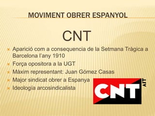 MOVIMENT OBRER ESPANYOL

CNT







Aparició com a consequencia de la Setmana Tràgica a
Barcelona l’any 1910
Força opositora a la UGT
Màxim representant: Juan Gómez Casas
Major sindicat obrer a Espanya
Ideología arcosindicalista

 