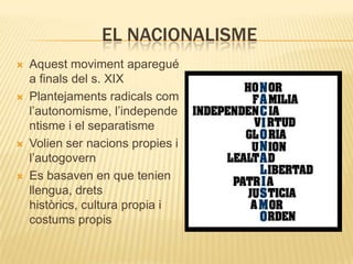 EL NACIONALISME








Aquest moviment aparegué
a finals del s. XIX
Plantejaments radicals com
l’autonomisme, l’independe
ntisme i el separatisme
Volien ser nacions propies i
l’autogovern
Es basaven en que tenien
llengua, drets
històrics, cultura propia i
costums propis

 