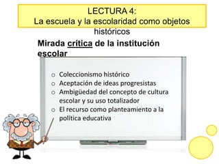 LECTURA 4:
La escuela y la escolaridad como objetos
históricos
Mirada crítica de la institución
escolar
o Coleccionismo histórico
o Aceptación de ideas progresistas
o Ambigüedad del concepto de cultura
escolar y su uso totalizador
o El recurso como planteamiento a la
política educativa
 