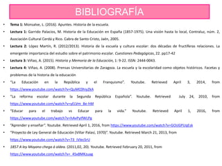 BIBLIOGRAFÍA
• Tema 1: Monsalve, L. (2016). Apuntes. Historia de la escuela.
• Lectura 1: Garrido Palacios, M. Historia de la Educación en España (1857-1975). Una visión hasta lo local, Contraluz, núm. 2,
Asociación Cultural Cerdá y Rico. Cabra de Santo Cristo, Jaén, 2005.
• Lectura 2: López Martín, R. (2012/2013). Historia de la escuela y cultura escolar: dos décadas de fructíferas relaciones. La
emergente importancia del estudio sobre el patrimonio escolar. Cuestiones Pedagógicas, 22. pp17-42
• Lectura 3: Viñao, A. (2015). Historia y Memoria de la Educación, 1: 9-22. ISSN: 2444-0043.
• Lectura 4: Viñao, A. (2008). Prensas Universitarias de Zaragoza. La escuela y la escolaridad como objetos históricos. Facetas y
problemas de la historia de la educación
• “La Educación en la República y el Franquismo”. Youtube. Retrieved April 3, 2014, from
https://www.youtube.com/watch?v=QuMC0hiyZkA
• “La reforma escolar durante la Segunda República Española”. Youtube. Retrieved July 24, 2010, from
https://www.youtube.com/watch?v=yELVm_8e-hM
• “Educar para el trabajo vs Educar para la vida.” Youtube. Retrieved April 1, 2016, from
https://www.youtube.com/watch?v=hAvPyIfWLPg
• “Aprender y enseñar”. Youtube. Retrieved April 1, 2016, from https://www.youtube.com/watch?v=GOiJGPUqEsk
• “Proyecto de Ley General de Educación (Villar Palasí, 1970)”. Youtube. Retrieved March 21, 2013, from
https://www.youtube.com/watch?v=73_iVlecSrU
• 1857 A ley Moyano chega á aldea. (2011,02, 20). Youtube. Retrieved February 20, 2011, from
https://www.youtube.com/watch?v=_4Sx8MKzuag
 