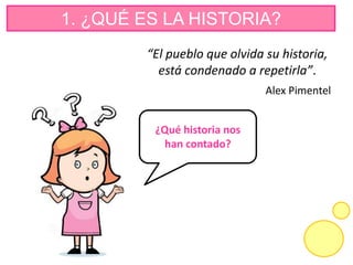 1. ¿QUÉ ES LA HISTORIA?
“El pueblo que olvida su historia,
está condenado a repetirla”.
Alex Pimentel
¿Qué historia nos
han contado?
 