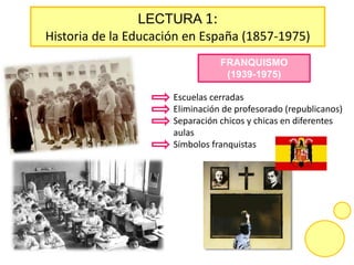 LECTURA 1:
Historia de la Educación en España (1857-1975)
FRANQUISMO
(1939-1975)
Escuelas cerradas
Eliminación de profesorado (republicanos)
Separación chicos y chicas en diferentes
aulas
Símbolos franquistas
 
