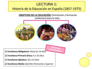 OBJETIVOS DE LA EDUCACIÓN: Orientación y formación
profesional para la vida…
 Enseñanza Obligatoria: Hasta los 14 años
 Enseñanza Primaria Única: 6 a 10 años
 Enseñanza Optativa: 10 a 14 años
 Enseñanza Media: Bachiller Elemental y Superior
LECTURA 1:
Historia de la Educación en España (1857-1975)
 