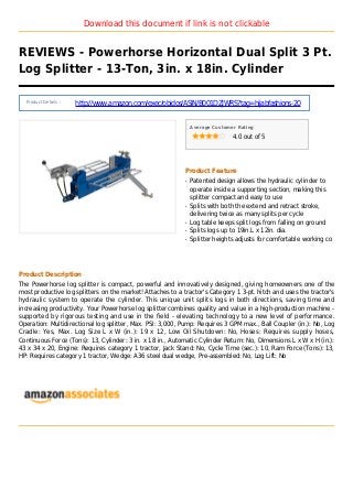 Download this document if link is not clickable
REVIEWS - Powerhorse Horizontal Dual Split 3 Pt.
Log Splitter - 13-Ton, 3in. x 18in. Cylinder
Product Details :
http://www.amazon.com/exec/obidos/ASIN/B001DZJWRS?tag=hijabfashions-20
Average Customer Rating
4.0 out of 5
Product Feature
Patented design allows the hydraulic cylinder toq
operate inside a supporting section, making this
splitter compact and easy to use
Splits with both the extend and retract stroke,q
delivering twice as many splits per cycle
Log table keeps split logs from falling on groundq
Splits logs up to 19in.L x 12in. dia.q
Splitter heights adjusts for comfortable working coq
Product Description
The Powerhorse log splitter is compact, powerful and innovatively designed, giving homeowners one of the
most productive log splitters on the market! Attaches to a tractor's Category 1 3-pt. hitch and uses the tractor's
hydraulic system to operate the cylinder. This unique unit splits logs in both directions, saving time and
increasing productivity. Your Powerhorse log splitter combines quality and value in a high-production machine -
supported by rigorous testing and use in the field - elevating technology to a new level of performance.
Operation: Multidirectional log splitter, Max. PSI: 3,000, Pump: Requires 3 GPM max., Ball Coupler (in.): No, Log
Cradle: Yes, Max. Log Size L x W (in.): 19 x 12, Low Oil Shutdown: No, Hoses: Requires supply hoses,
Continuous Force (Tons): 13, Cylinder: 3 in. x 18 in., Automatic Cylinder Return: No, Dimensions L x W x H (in.):
43 x 34 x 20, Engine: Requires category 1 tractor, Jack Stand: No, Cycle Time (sec.): 10, Ram Force (Tons): 13,
HP: Requires category 1 tractor, Wedge: A36 steel dual wedge, Pre-assembled: No, Log Lift: No
 