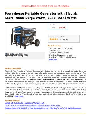 Download this document if link is not clickable


Powerhorse Portable Generator with Electric
Start - 9000 Surge Watts, 7250 Rated Watts
                                                                  List Price :

                                                                      Price :
                                                                                 $849.99



                                                                 Average Customer Rating

                                                                                 4.7 out of 5



                                                             Product Feature
                                                             q   Less than 5% THD at 100% load
                                                             q    Auto-idle engine
                                                             q   Eight 120V, 20 Amp outlets
                                                             q   One 120V, 30 Amp locking plug
                                                             q   One 120V/240V, 30 Amp locking plug
                                                             q   Read more




Product Description
This 9000-Watt Powerhorse Portable Generator with Electric Start is more than enough to handle the power
tools on a jobsite or to run essential household appliances during emergency outages. Clean worry-free
electricity, with less than 5% total harmonic distortion at full load, is safe for sensitive electronics. Specially
formulated engine mounts minimize vibration and an oversized muffler reduces noise levels. Includes voltmeter.
Electric start with recoil back up (electric start requires battery, Item# 1661141, sold separately). A
FREE wheel kit completes the package. Combine these features with rigorous U.S.-based testing, dedicated
customer/tech support and incredible value, and you'll own one of the most reliable generators in the industry.

Not for sale in California. Receptacles (qty.): 11, Rated Watts: 7,250, Fuel Type: Gasoline, Run Time: 8 1/2
hrs. at 1/2 load, Battery Included: No, Noise Level (dB): 75, Low Oil Shutdown: Yes, Surge Watts: 9,000, Battery
Required: Yes, Engine: Powerhorse OHV w/cast iron sleeves, Fuel Capacity (gal.): 6.6, Dimensions L x W x H
(in.): 29 x 22 x 28, Start Type: Electric w/recoil back up, Engine Displacement (cc): 420, Gross Torque: 26 ft.-lbs.
at 2,800 RPM Read more

You May Also Like
No-Spill 1450 5-Gallon Poly Gas Can (CARB Compliant)
UPG UTZ14S Adventure Power Power Sport AGM Series Sealed AGM Battery
Reliance Controls PB30 L14-30 30 Amp Generator Power Cord Inlet Box For Up To 7,500 Watt Generators
 