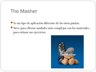The Masher

Es un tipo de aplicación diferente de las otras patatas.
Sirve para elborar unidades más complejas con los materiales
  para enlazar sus ejercicios.
 