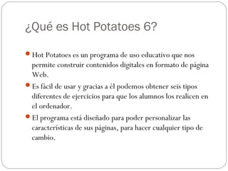 ¿Qué es Hot Potatoes 6?

Hot Potatoes es un programa de uso educativo que nos
 permite construir contenidos digitales en formato de página
 Web.
Es fácil de usar y gracias a él podemos obtener seis tipos
 diferentes de ejercicios para que los alumnos los realicen en
 el ordenador.
El programa está diseñado para poder personalizar las
 características de sus páginas, para hacer cualquier tipo de
 cambio.
 