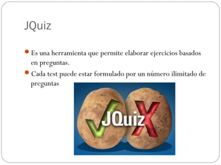 JQuiz

Es una herramienta que permite elaborar ejercicios basados
 en preguntas.
Cada test puede estar formulado por un número ilimitado de
 preguntas
 