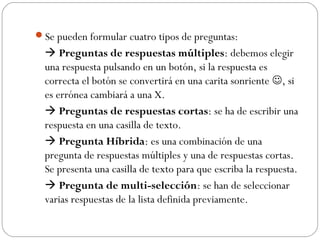 Se pueden formular cuatro tipos de preguntas:
   Preguntas de respuestas múltiples: debemos elegir
  una respuesta pulsando en un botón, si la respuesta es
  correcta el botón se convertirá en una carita sonriente , si
  es errónea cambiará a una X.
   Preguntas de respuestas cortas: se ha de escribir una
  respuesta en una casilla de texto.
   Pregunta Híbrida: es una combinación de una
  pregunta de respuestas múltiples y una de respuestas cortas.
  Se presenta una casilla de texto para que escriba la respuesta.
   Pregunta de multi-selección: se han de seleccionar
  varias respuestas de la lista definida previamente.
 