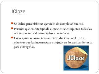 JCloze

Se utiliza para elaborar ejercicos de completar huecos.
Permite que en este tipo de ejercicios se completen todas las
 respuestas antes de comprobar el resultado.
Las respuestas correctas serán introducidas en el texto,
 mientras que las incorrectas se dejarán en las casillas de texto
 para corregirlas.
 