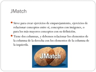 JMatch

Sirve para crear ejercicios de emparejamiento, ejercicios de
 relacionar conceptos entre sí, conceptos con imágenes, o
 para los más mayores conceptos con su definición.
Tiene dos columnas, y debemos relacionar los elementos de
 la columna de la derecha con los elementos de la columna de
 la izquierda.
 