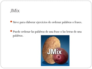 JMix

Sirve para elaborar ejercicios de ordenar palabras o frases.


Puede ordenar las palabras de una frase o las letras de una
  palabras.
 