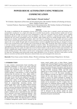 IJRET: International Journal of Research in Engineering and Technology eISSN: 2319-1163 | pISSN: 2321-7308
_______________________________________________________________________________________
Volume: 03 Issue: 10 | Oct-2014, Available @ http://www.ijret.org 151
POWER HOUSE AUTOMATION USING WIRELESS
COMMUNICATION
Juhi Choubey1
, Priyank Sunhare2
1
M. E Scholar, Department of Electronics & Telecommunication, Shri Vaishnav Institute of Technology & Science,
Indore, Madhya Pradesh, India
2
Assistant Professor, Department of Electronics & Telecommunication, Shri Vaishnav Institute of Technology &
Science, Indore, Madhya Pradesh, India
Abstract
The design is established for the automation of power house system. It shows how to remotely control and monitor power,
automatically cut-off power on a single click using micro-controller based switches, wireless hardware module and web user
interface during the shortage of power for power management or when bill is not paid. Web user interface shows complete
information and power status of consumer stored in database; the data in a database is collected from remote module. To
implement this, the wireless technologies used are IR module, zigbee module and server module through internet, PDA using
graphical user interface and through smart phones. Static state relay for controlling power on/off outlets and sensors used to
sense electric current being used by electric outlets. To measure power a measuring circuit senses the current and sends back a
signal to the server module through zigbee the measured data is stored in embedded board and they are designed to become
aware of any overload and to send a message to the circuit breaker for safety. PHP, JavaScript, html, CSS are used here to design
a web user interface to provide a user-friendly operation of electric outlets. The proposed power outlet monitors the power
consumption for the predetermined time and to completely cut-off power supply when the monitored power is below threshold. To
efficiently manage the power outlets, the zigbee has several on board switches to wake up the power outlets and control them. The
wireless communication module integrates several ac power sockets and a plug-in low power microcontroller performs power
on/off switching of sockets. This system is used for power saving purpose and using wireless communication includes low cost,
low data rate, self healing system and provides energy usage information to user on internet. The device works online so all the
data are received in real time and the whole power system in home area can be managed in the remote area.
Keywords: Power house system, Switches, Relays, Wireless technology, HyperTerminal, Wamp Server, Net beans.
--------------------------------------------------------------------***---------------------------------------------------------------------
1. INTRODUCTION
In many countries communication based controlling and
monitoring architecture is used to save power and have
detectors and recorders to record power. Communication
through wired interfacing and interconnection is very
entangled and critical to install. To design this system
wireless interface is used because it is easy to install and
advanced than the previous one. Here, zigbee module is
used which is a low power-consuming technology it covers
1km range of area and data rate ranging from 20 Kbps to
250 Kbps which is very useful for remote controlling of
electric power outlets of substations. Various hardware
techniques are used for power controlling and monitoring
based on current/voltage measuring circuits, micro
controller unit (MCU) relay and zigbee Reduced Function
Device (RFD). Here, power monitoring circuit measures
power in real time and sends the information to MCU. After
that Micro Controller scrutinize state of power and dispatch
the information to the server module. For controlling
purpose, traditional relay is superseded by static state relay
and is annexed to the power monitoring hardware. After
receiving the control command/message through smart
phone, computer or laptop relay cuts-off the power supply to
the electric power outlets. The observed power is recorded
in Database management system which is accessed by the
remote control module such as Smart Phones, Laptop,
computer and a Personal Digital Assistance using Web user
interface. The remote control module is entailed not only to
control and monitor the power from power outlet but also to
manage automation. A software module is designed here by
the help of PHP, JavaScript, HTML and CSS which
supports user to easily monitor the power outlet’s condition
that whether it is on or off. The remote controlling of
electric appliances provides the ability to control through
internet and the smart phones which is linked to server
module to receive the control command or message for
power management anywhere and anytime. By the help of
software module all the power related content coming to this
module can be connected to any PC or laptop. User can
control power by combining software module and internet
technologies to save power and by some little efforts. The
database management system is used for collecting the data
of consumers and stores it by the help of switches. When a
consumer's bill is not paid in the defined time a message
will be delivered by the software module the power
connection will be cut-off by the help of relay, this system
disconnects the power automatically.
 