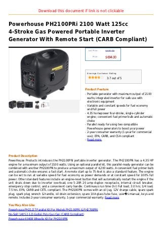 Download this document if link is not clickable


Powerhouse PH2100PRi 2100 Watt 125cc
4-Stroke Gas Powered Portable Inverter
Generator With Remote Start (CARB Compliant)
                                                                List Price :   $699.00

                                                                    Price :
                                                                               $694.00



                                                               Average Customer Rating

                                                                                3.7 out of 5



                                                           Product Feature
                                                           q   Portable generator with maximum output of 2100
                                                               watts; integrated inverter for safe use with
                                                               electronic equipment
                                                           q   Variable and constant speeds for fuel economy
                                                               and full power
                                                           q   4.35 horsepower four-stroke, single-cylinder
                                                               engine; convenient fuel primer bulb and automatic
                                                               choke
                                                           q   Parallel ready for using two compatible
                                                               Powerhouse generators to boost your power
                                                           q   2-year consumer warranty (1-year for commercial
                                                               use); EPA, CARB, and CSA compliant
                                                           q   Read more




Product Description
Powerhouse Products introduces the PH2100PRi portable inverter generator. The PH2100PRi has a 4.35 HP
engine for a maximum output of 2100 watts. Using an optional parallel kit, this parallel-ready generator can be
combined with another PH2100PRi to produce a maximum output of 4,200 watts. A convenient fuel primer bulb
and automatic choke ensures a fast start. A remote start up to 75-feet is also a standard feature. The engine
can be set to run at variable speed for fuel economy as power demands or at constant speed for 100% full
power. Other standard features include an engine-reset button that will automatically restart the engine if the
unit shuts down due to inverter overload, one 5-20R 20 amp duplex receptacle, internal circuit breaker,
emergency stop control, and a convenient carry handle. Continuous run time (hr) Full load; 3.0 hrs; 1/4 load;
7.5 hrs. EPA, CARB and CETL compliant. The PH2100PRi comes with an oil jug, 12V charge cable, spare spark
plug, spark plug wrench & handle, oil drain extension, spare 10A glass tube fuse, user�s manual, keys and
remote. Includes 2-year consumer warranty, 1-year commercial warranty. Read more

You May Also Like
Powerhouse PH21/27 Parallel Kit For Models PH2100PRI & PH2700PRI
No-Spill 1405 2-1/2-Gallon Poly Gas Can (CARB Compliant)
Powerhouse 60408 Wheelie Kit for PH2100PRi
 