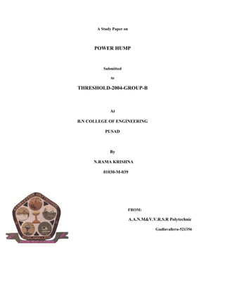 A Study Paper on



      POWER HUMP


          Submitted

              to

THRESHOLD-2004-GROUP-B



             At

B.N COLLEGE OF ENGINEERING

           PUSAD



             By

      N.RAMA KRISHNA

          01030-M-039




                          FROM:

                          A.A.N.M&V.V.R.S.R Polytechnic

                                      Gudlavalleru-521356
 