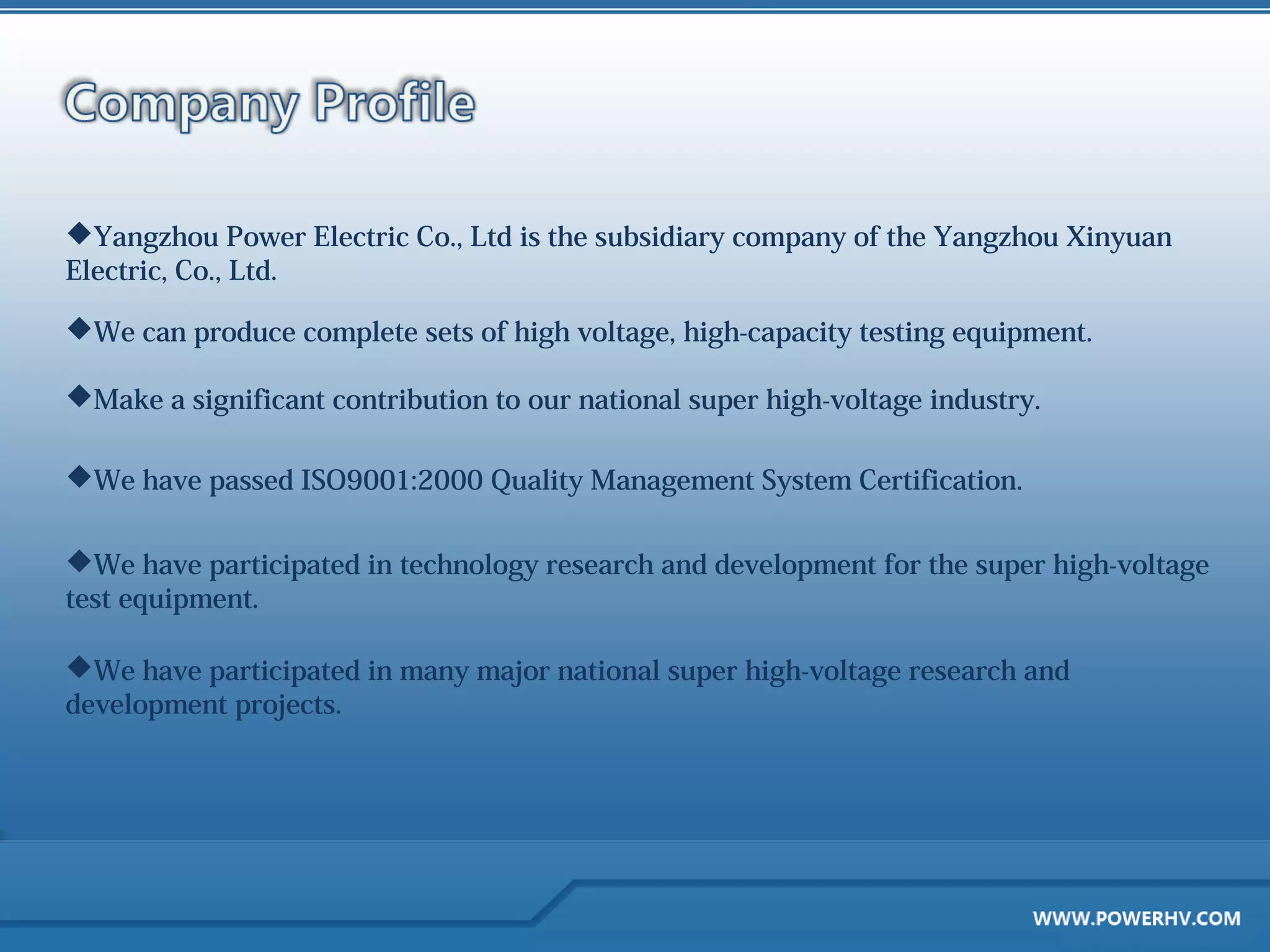 Yangzhou Power Electric Co., Ltd is the subsidiary company of the Yangzhou Xinyuan
Electric, Co., Ltd.

We can produce complete sets of high voltage, high-capacity testing equipment.

Make a significant contribution to our national super high-voltage industry.

We have passed ISO9001:2000 Quality Management System Certification.


We have participated in technology research and development for the super high-voltage
test equipment.

We have participated in many major national super high-voltage research and
development projects.
 