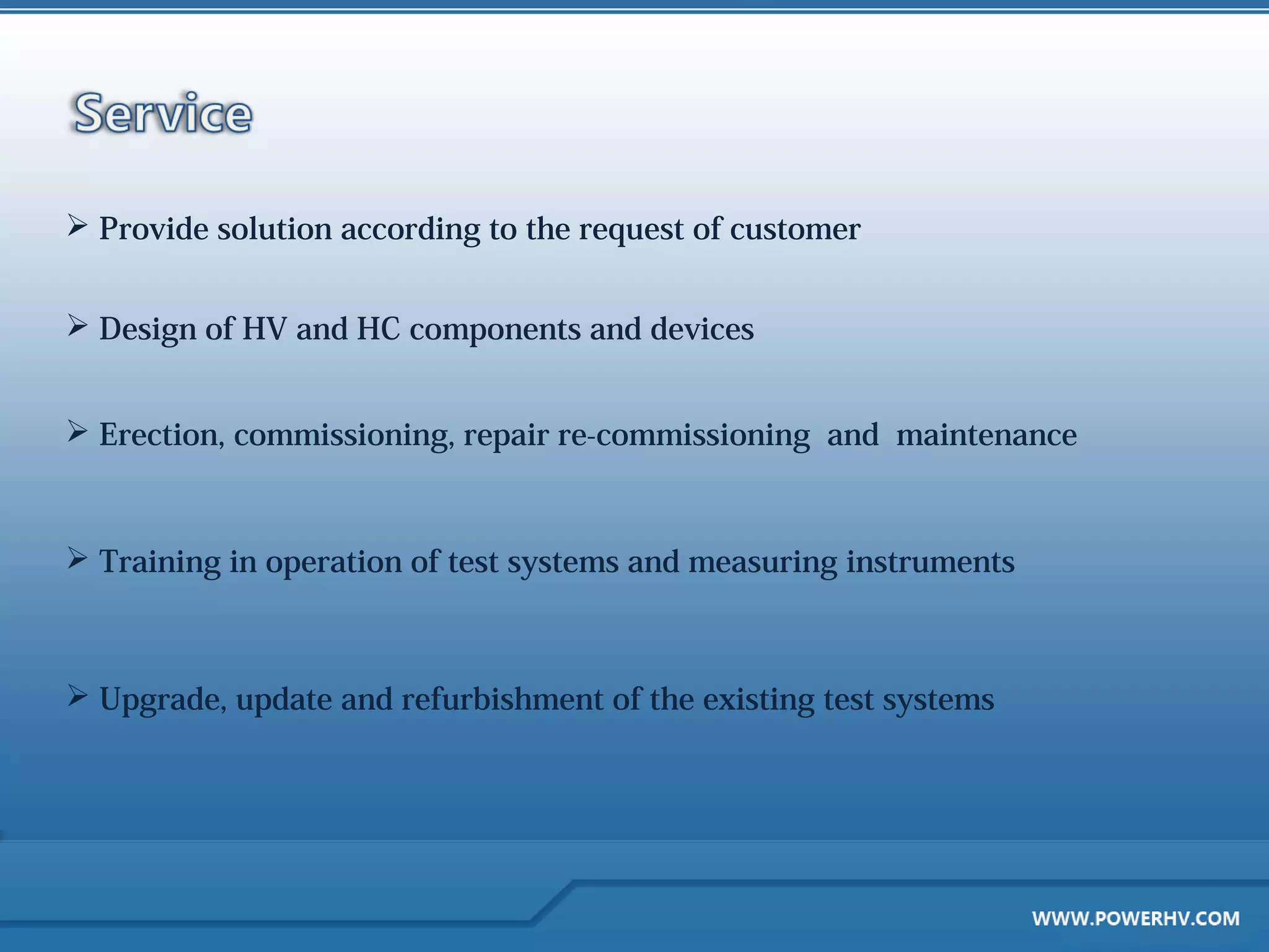  Provide solution according to the request of customer


 Design of HV and HC components and devices


 Erection, commissioning, repair re-commissioning and maintenance



 Training in operation of test systems and measuring instruments



 Upgrade, update and refurbishment of the existing test systems
 