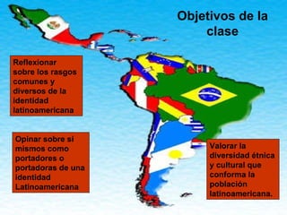 Objetivos de la clase Reflexionar sobre los rasgos comunes y diversos de la identidad latinoamericana Opinar sobre si mismos como portadores o portadoras de una identidad Latinoamericana Valorar la diversidad étnica y cultural que conforma la población latinoamericana. 