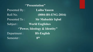 ‘’Presentation’’
Presented By : Laiba Yaseen
Roll No. (0004-BS-ENG-2016)
Presented To : Sir Mubashir Iqbal
Subject : World Englishes
‘’Power, Ideology & Identity’’
Department : BS-English
Semester : 8th
 