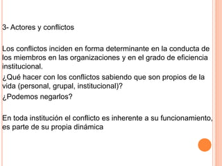 3- Actores y conflictos
Los conflictos inciden en forma determinante en la conducta de
los miembros en las organizaciones y en el grado de eficiencia
institucional.
¿Qué hacer con los conflictos sabiendo que son propios de la
vida (personal, grupal, institucional)?
¿Podemos negarlos?
En toda institución el conflicto es inherente a su funcionamiento,
es parte de su propia dinámica
 