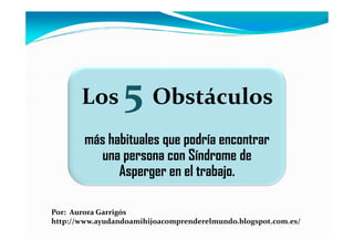Los       5 Obstáculos
        más habituales que podría encontrar
           una persona con Síndrome de
              Asperger en el trabajo.

Por: Aurora Garrigós
http://www.ayudandoamihijoacomprenderelmundo.blogspot.com.es/
 