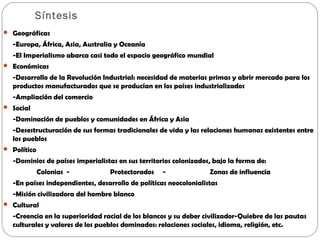  Geográficas
-Europa, África, Asia, Australia y Oceanía
-El Imperialismo abarca casi todo el espacio geográfico mundial
Económicas
-Desarrollo de la Revolución Industrial: necesidad de materias primas y abrir mercado para los
productos manufacturados que se producían en los países industrializados
-Ampliación del comercio
Social
-Dominación de pueblos y comunidades en África y Asia
-Desestructuración de sus formas tradicionales de vida y las relaciones humanas existentes entre
los pueblos
Político
-Dominios de países imperialistas en sus territorios colonizados, bajo la forma de:
Colonias - Protectorados - Zonas de influencia
-En países independientes, desarrollo de políticas neocolonialistas
-Misión civilizadora del hombre blanco
Cultural
-Creencia en la superioridad racial de los blancos y su deber civilizador-Quiebre de las pautas
culturales y valores de los pueblos dominados: relaciones sociales, idioma, religión, etc.
Síntesis