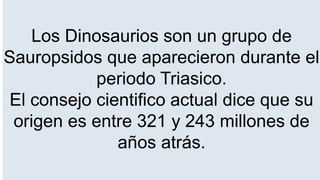 Los Dinosaurios son un grupo de
Sauropsidos que aparecieron durante el
periodo Triasico.
El consejo cientifico actual dice que su
origen es entre 321 y 243 millones de
años atrás.
