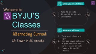 Welcome to
Classes
BYJU’S
Alternating Current
What you already know
What you will learn
S6: Power in AC circuits
1 . Pure AC circuits
2 . RC and L R AC circuits
3 . Im pe dance
1 . Total work done in a
cy cle
2 . Av e rage po we r de liv e re d
in pu re re sistiv e and
pu re re activ e circu its
3 . Powe r in RC and RL
circu its
 