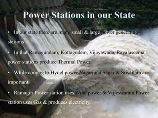 In our state there are many small & large power generating stations.In that Ramagundam, Kottagudem, Vijayawada, Rayalaseema power stations produce Thermal Power.While coming to Hydel power Nagarjuna Sagar & Srisailam are important.Ramagiri Power station uses Wind power & Vijjeswaram Power station uses Gas & produces electricity.Power Stations in our State