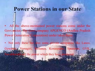 Power Stations in our StateAll the above-mentioned power stations come under the Govt.sector. The Govt.company APGENCO (Andhra Pradesh Power Generation Corporation) under takes these.Not only these but also some private companies like Lanco, Gowtami, Vemagiri, Reliance, Konaseema, Spectrum, GVK, Navabharath sell the power which they have produced.