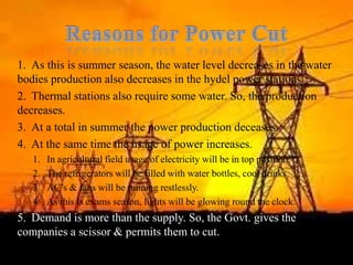 Why is this happening?Reasons for Power CutAs this is summer season, the water level decreases in the water bodies production also decreases in the hydel power stations.Thermal stations also require some water. So, the production decreases.At a total in summer the power production deceases.At the same time the usage of power increases.In agricultural field usage of electricity will be in top position.The refrigerators will be filled with water bottles, cool drinks.AC’s & fans will be running restlessly.As this is exams season, lights will be glowing round the clock.Demand is more than the supply. So, the Govt. gives the companies a scissor & permits them to cut.