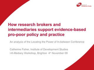 How research brokers and intermediaries support evidence-based pro-poor policy and practice  An analysis of the Locating the Power of In-between Conference Catherine Fisher, Institute of Development Studies I-K-Mediary Workshop, Brighton  4 th  November 09 