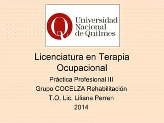 Licenciatura en Terapia 
Ocupacional 
Práctica Profesional III 
Grupo COCELZA Rehabilitación 
T.O. Lic. Liliana Perren 
2014 
 