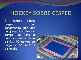 El hockey sobre
césped se
caracteriza por ser
un juego invasivo de
campo, se lleva a
cabo en una cancha
de 91, 40 metros de
largo x 55 metros
de ancho.
 