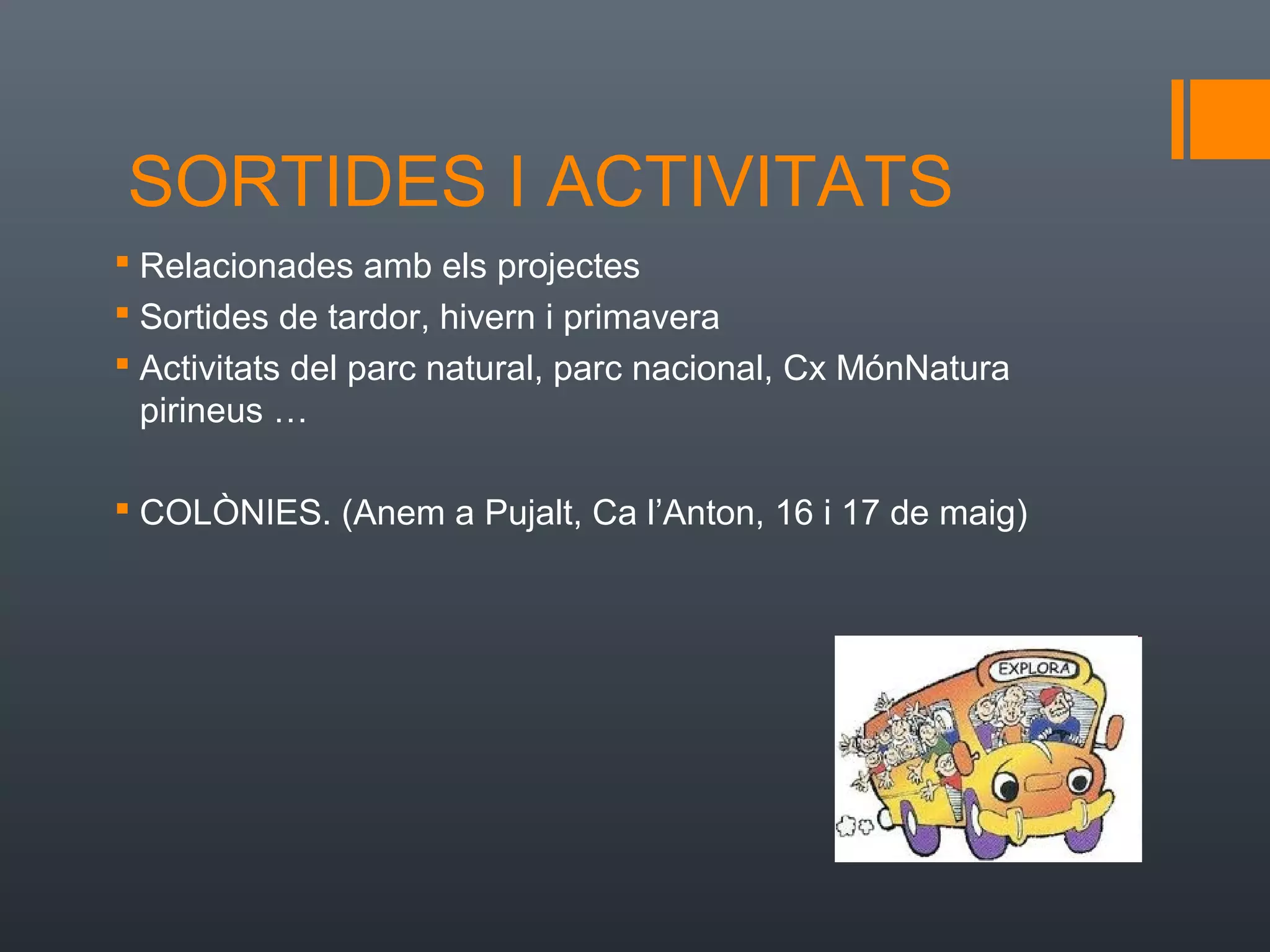 SORTIDES I ACTIVITATS
 Relacionades amb els projectes
 Sortides de tardor, hivern i primavera
 Activitats del parc natural, parc nacional, Cx MónNatura
  pirineus …

 COLÒNIES. (Anem a Pujalt, Ca l’Anton, 16 i 17 de maig)
 
