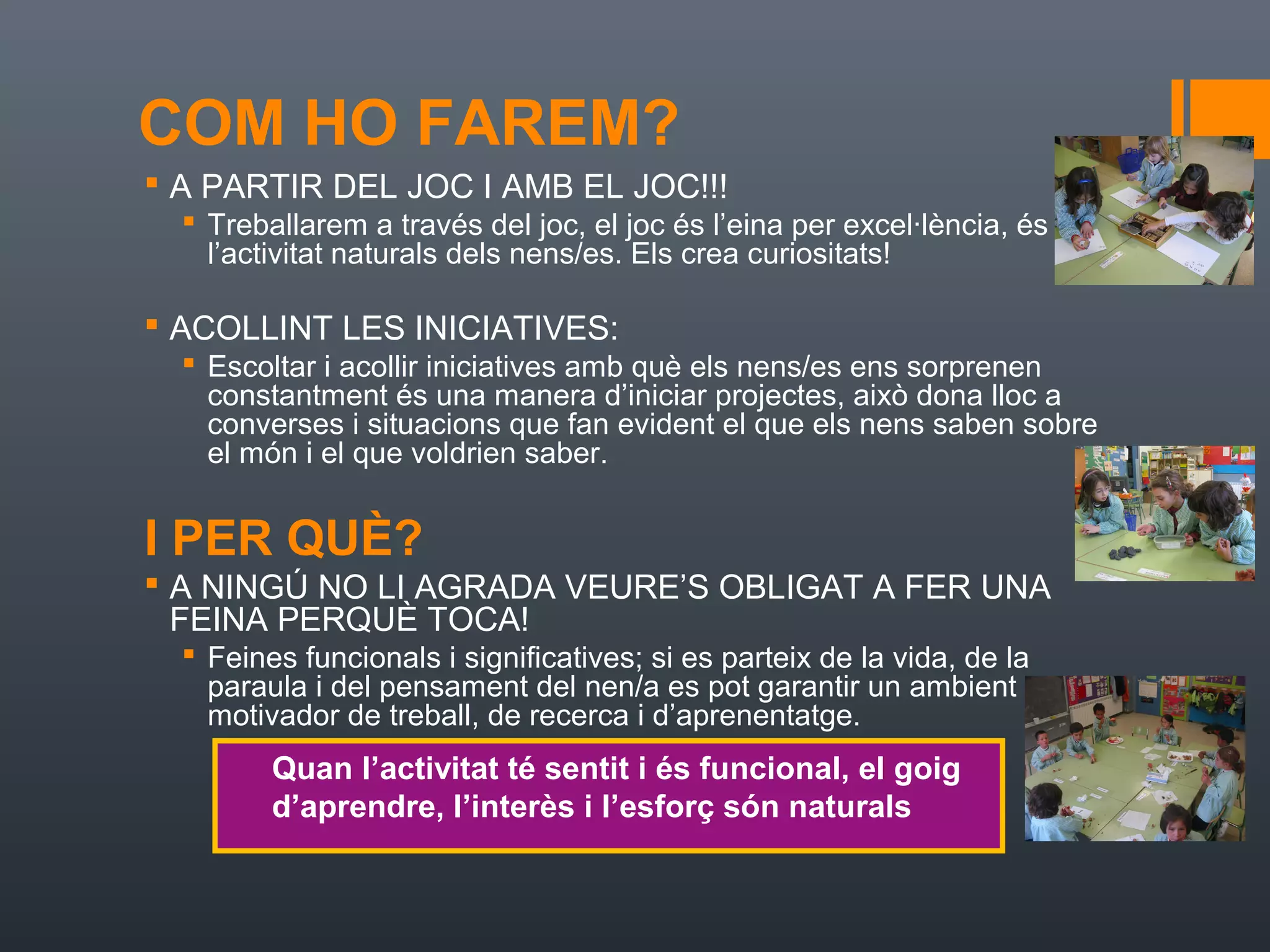 COM HO FAREM?
 A PARTIR DEL JOC I AMB EL JOC!!!
   Treballarem a través del joc, el joc és l’eina per excel·lència, és
    l’activitat naturals dels nens/es. Els crea curiositats!

 ACOLLINT LES INICIATIVES:
   Escoltar i acollir iniciatives amb què els nens/es ens sorprenen
    constantment és una manera d’iniciar projectes, això dona lloc a
    converses i situacions que fan evident el que els nens saben sobre
    el món i el que voldrien saber.


I PER QUÈ?
 A NINGÚ NO LI AGRADA VEURE’S OBLIGAT A FER UNA
  FEINA PERQUÈ TOCA!
   Feines funcionals i significatives; si es parteix de la vida, de la
    paraula i del pensament del nen/a es pot garantir un ambient
    motivador de treball, de recerca i d’aprenentatge.
         Quan l’activitat té sentit i és funcional, el goig
         d’aprendre, l’interès i l’esforç són naturals
 
