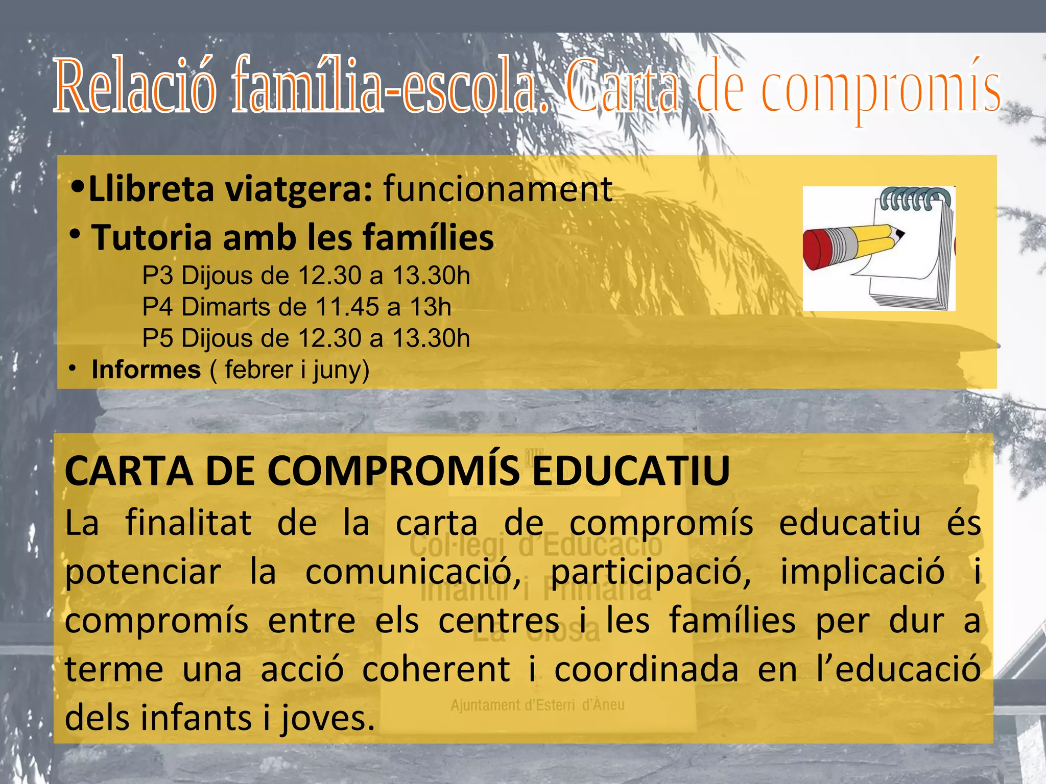 •Llibreta viatgera: funcionament
• Tutoria amb les famílies
      P3 Dijous de 12.30 a 13.30h
      P4 Dimarts de 11.45 a 13h
      P5 Dijous de 12.30 a 13.30h
• Informes ( febrer i juny)



CARTA DE COMPROMÍS EDUCATIU
La finalitat de la carta de compromís educatiu és
potenciar la comunicació, participació, implicació i
compromís entre els centres i les famílies per dur a
terme una acció coherent i coordinada en l’educació
dels infants i joves.
 