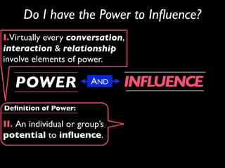 Do I have the Power to Inﬂuence?
I.Virtually every conversation,
interaction & relationship
involve elements of power.

   POWER                AND    INFLUENCE
Deﬁnition of Power:

II. An individual or group’s
potential to inﬂuence.
 