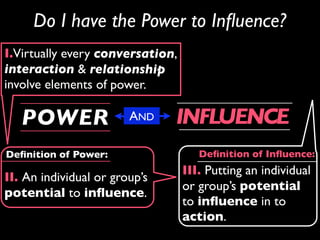 Do I have the Power to Inﬂuence?
I.Virtually every conversation,
interaction & relationship
involve elements of power.

   POWER                AND    INFLUENCE
Deﬁnition of Power:                  Deﬁnition of Inﬂuence:
                                  III. Putting an individual
II. An individual or group’s
                                  or group’s potential
potential to inﬂuence.
                                  to inﬂuence in to
                                  action.
 