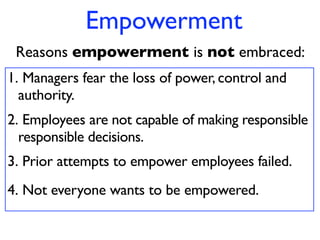 Empowerment
 Reasons empowerment is not embraced:
1. Managers fear the loss of power, control and
  authority.
2. Employees are not capable of making responsible
  responsible decisions.
3. Prior attempts to empower employees failed.
4. Not everyone wants to be empowered.
 