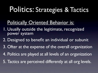 Politics: Strategies & Tactics
  Politically Oriented Behavior is:
1. Usually outside the legitimate, recognized
   power system
2. Designed to beneﬁt an individual or subunit
3. Ofter at the expense of the overall organization
4. Politics are played at all levels of an organization
5. Tactics are perceived differently at all org levels.
 