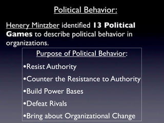 Political Behavior:
Henery Mintzber identiﬁed 13 Political
Games to describe political behavior in
organizations.
          Purpose of Political Behavior:
     •Resist Authority
     •Counter the Resistance to Authority
     •Build Power Bases
     •Defeat Rivals
     •Bring about Organizational Change
 