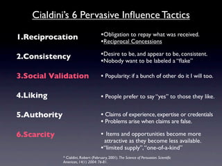Cialdini’s 6 Pervasive Inﬂuence Tactics

1.Reciprocation                        •Obligation to repay what was received.
                                       •Reciprocal Concessions

2.Consistency                          •Desire to be, and appear to be, consistent.
                                       •Nobody want to be labeled a “ﬂake”

3.Social Validation                    • Popularity: if a bunch of other do it I will too.

4.Liking                               • People prefer to say “yes” to those they like.

5.Authority                            • Claims of experience, expertise or credentials
                                       • Problems arise when claims are false.
6.Scarcity                             • Items and opportunities become more
                                        attractive as they become less available.
                                       •“limited supply”, “one-of-a-kind”
              * Cialdini, Robert (February, 2001). The Science of Persuasion. Scientiﬁc
              American, 14(1) 2004: 76-81.
 